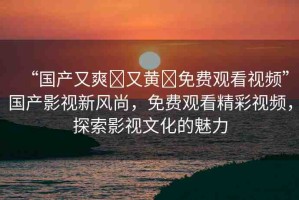 “國(guó)產(chǎn)又爽?又黃?免費(fèi)觀看視頻”國(guó)產(chǎn)影視新風(fēng)尚，免費(fèi)觀看精彩視頻，探索影視文化的魅力