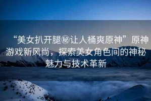 “美女扒開腿秘讓人桶爽原神”原神游戲新風(fēng)尚，探索美女角色間的神秘魅力與技術(shù)革新