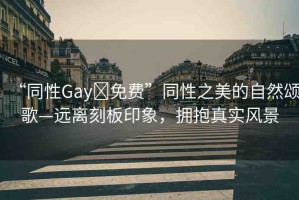 “同性Gay?免費(fèi)”同性之美的自然頌歌—遠(yuǎn)離刻板印象，擁抱真實(shí)風(fēng)景