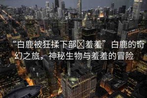 “白鹿被狂揉下部?羞羞”白鹿的奇幻之旅，神秘生物與羞羞的冒險(xiǎn)