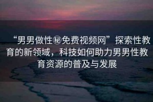 “男男做性秘免費(fèi)視頻網(wǎng)”探索性教育的新領(lǐng)域，科技如何助力男男性教育資源的普及與發(fā)展