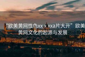 “歐美黃網(wǎng)性色xxⅹxxa片大開(kāi)”歐美黃網(wǎng)文化的起源與發(fā)展