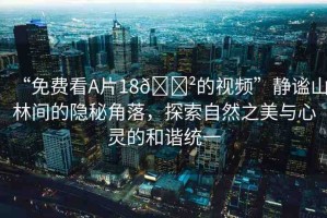 “免費(fèi)看A片18??的視頻”靜謐山林間的隱秘角落，探索自然之美與心靈的和諧統(tǒng)一
