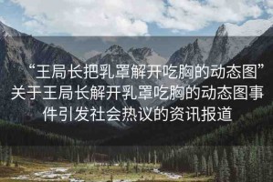 “王局長把乳罩解開吃胸的動態(tài)圖”關于王局長解開乳罩吃胸的動態(tài)圖事件引發(fā)社會熱議的資訊報道