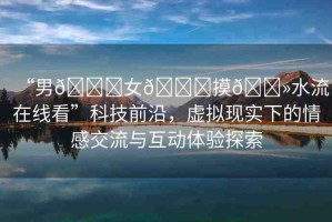 “男??女??摸??水流在線看”科技前沿，虛擬現(xiàn)實(shí)下的情感交流與互動體驗(yàn)探索