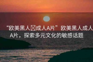 “歐美黑人?成人A片”歐美黑人成人A片，探索多元文化的敏感話題