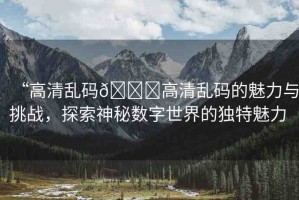 “高清亂碼??高清亂碼的魅力與挑戰(zhàn)，探索神秘數(shù)字世界的獨特魅力 
