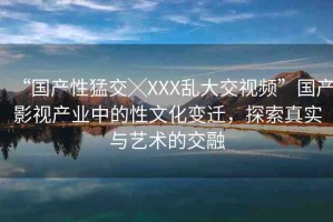 “國產(chǎn)性猛交╳XXX亂大交視頻”國產(chǎn)影視產(chǎn)業(yè)中的性文化變遷，探索真實與藝術(shù)的交融