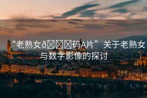 “老熟女??碼A片”關(guān)于老熟女與數(shù)字影像的探討