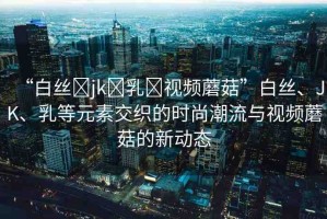 “白絲?jk?乳?視頻蘑菇”白絲、JK、乳等元素交織的時(shí)尚潮流與視頻蘑菇的新動(dòng)態(tài)