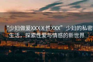 “少婦做爰XXXⅩ性XXX”少婦的私密生活，探索性愛與情感的新世界