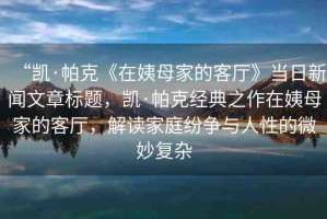 “凱·帕克《在姨母家的客廳》當(dāng)日新聞文章標(biāo)題，凱·帕克經(jīng)典之作在姨母家的客廳，解讀家庭紛爭與人性的微妙復(fù)雜