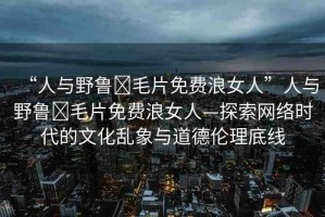 “人與野魯?毛片免費浪女人”人與野魯?毛片免費浪女人—探索網(wǎng)絡時代的文化亂象與道德倫理底線