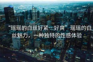 “瑤瑤的白絲好緊…好爽”瑤瑤的白絲魅力，一種獨(dú)特的性感體驗(yàn)