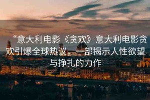 “意大利電影《貪歡》意大利電影貪歡引爆全球熱議，一部揭示人性欲望與掙扎的力作