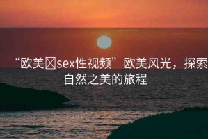 “歐美?sex性視頻”歐美風(fēng)光，探索自然之美的旅程