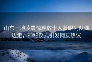 山東一地凌晨驚現(xiàn)數(shù)十人蒙眼列隊湖邊走，神秘儀式引發(fā)網(wǎng)友熱議