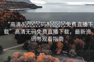 “高清??碼??免費(fèi)直播下載”高清無(wú)碼免費(fèi)直播下載，最新資訊與觀看指南