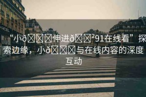 “小??伸進(jìn)??91在線看”探索邊緣，小??與在線內(nèi)容的深度互動(dòng)