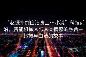 “趙振撲倒白潔身上…小說”科技前沿，智能機(jī)械人與人類情感的融合—趙振與白潔的故事