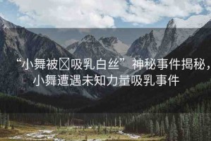 “小舞被?吸乳白絲”神秘事件揭秘，小舞遭遇未知力量吸乳事件