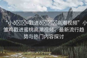“小??戳進??高潮視頻”小雛雞戳進蜜桃高潮視頻，最新流行趨勢與熱門內(nèi)容探討