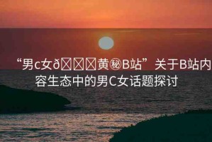 “男c女??黃秘B站”關(guān)于B站內(nèi)容生態(tài)中的男C女話題探討