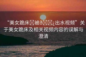 “美女跪床?被??出水視頻”關(guān)于美女跪床及相關(guān)視頻內(nèi)容的誤解與澄清