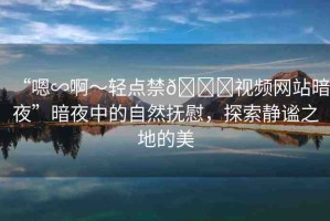 “嗯∽啊～輕點(diǎn)禁??視頻網(wǎng)站暗夜”暗夜中的自然撫慰，探索靜謐之地的美