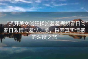 “扒開美女?狂揉?羞羞視頻春日吻”春日激情與羞怯之美，探索真實情感的深度之旅