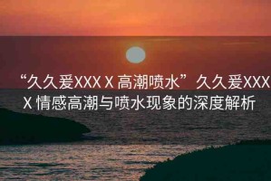 “久久爰XXXⅩ高潮噴水”久久爰XXXⅩ情感高潮與噴水現(xiàn)象的深度解析