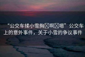 “公交車(chē)揉小雪胸?啊?嗯”公交車(chē)上的意外事件，關(guān)于小雪的爭(zhēng)議事件