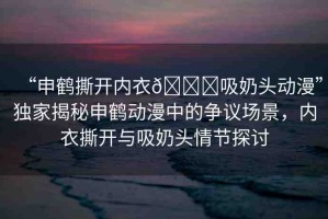 “申鶴撕開內(nèi)衣??吸奶頭動(dòng)漫”獨(dú)家揭秘申鶴動(dòng)漫中的爭議場景，內(nèi)衣撕開與吸奶頭情節(jié)探討