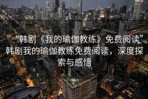 “韓劇《我的瑜伽教練》免費(fèi)閱讀”韓劇我的瑜伽教練免費(fèi)閱讀，深度探索與感悟