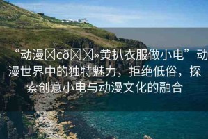 “動漫?c??黃扒衣服做小電”動漫世界中的獨特魅力，拒絕低俗，探索創(chuàng)意小電與動漫文化的融合