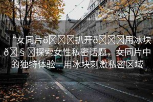 “女同片??扒開??用冰塊??探索女性私密話題，女同片中的獨(dú)特體驗(yàn)—用冰塊刺激私密區(qū)域