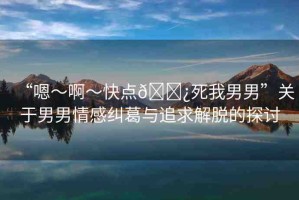 “嗯～啊～快點(diǎn)??死我男男”關(guān)于男男情感糾葛與追求解脫的探討