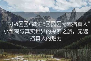 “小??戳進(jìn)??無遮擋真人”小雛雞與真實(shí)世界的探索之旅，無遮擋真人的魅力
