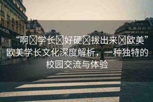 “啊?學(xué)長?好硬?拔出來?歐美”歐美學(xué)長文化深度解析，一種獨特的校園交流與體驗