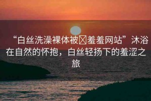 “白絲洗澡裸體被?羞羞網(wǎng)站”沐浴在自然的懷抱，白絲輕揚下的羞澀之旅
