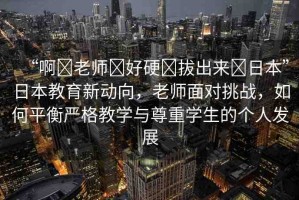 “啊?老師?好硬?拔出來?日本”日本教育新動向，老師面對挑戰(zhàn)，如何平衡嚴(yán)格教學(xué)與尊重學(xué)生的個人發(fā)展
