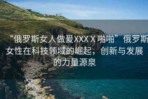 “俄羅斯女人做爰XXXⅩ啪啪”俄羅斯女性在科技領域的崛起，創(chuàng)新與發(fā)展的力量源泉