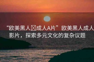 “歐美黑人?成人A片”歐美黑人成人影片，探索多元文化的復(fù)雜議題