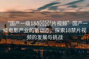 “國產一級18??片視頻”國產一級電影產業(yè)的新動態(tài)，探索18禁片視頻的發(fā)展與挑戰(zhàn)