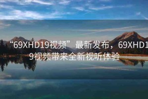 “69ΧHD19視頻”最新發(fā)布，69ΧHD19視頻帶來(lái)全新視聽(tīng)體驗(yàn)