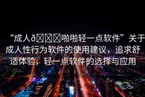 “成人??啪啪輕一點(diǎn)軟件”關(guān)于成人性行為軟件的使用建議，追求舒適體驗(yàn)，輕一點(diǎn)軟件的選擇與應(yīng)用