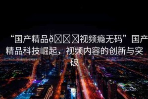 “國產(chǎn)精品??視頻癮無碼”國產(chǎn)精品科技崛起，視頻內(nèi)容的創(chuàng)新與突破