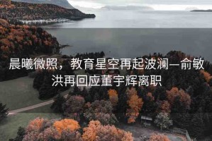 晨曦微照，教育星空再起波瀾—俞敏洪再回應(yīng)董宇輝離職