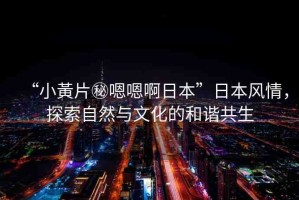 “小黃片秘嗯嗯啊日本”日本風(fēng)情，探索自然與文化的和諧共生