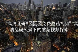 “高清亂碼??免費(fèi)蘑菇視頻”高清亂碼風(fēng)景下的蘑菇視頻探索